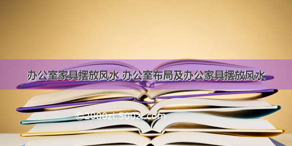 办公室家具摆放风水 办公室布局及办公家具摆放风水