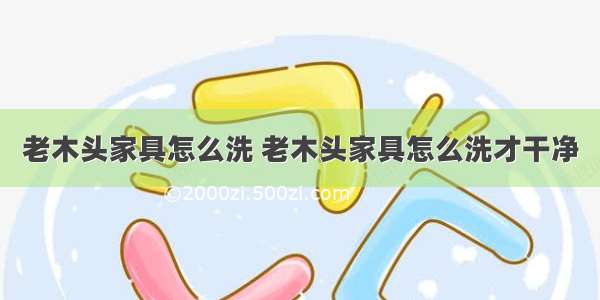 老木头家具怎么洗 老木头家具怎么洗才干净