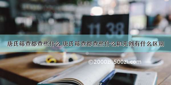 唐氏筛查都查些什么 唐氏筛查都查些什么和无创有什么区别