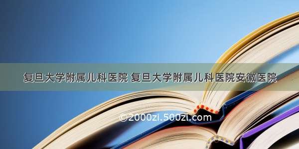 复旦大学附属儿科医院 复旦大学附属儿科医院安徽医院