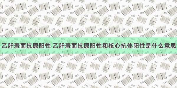 乙肝表面抗原阳性 乙肝表面抗原阳性和核心抗体阳性是什么意思