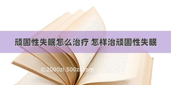 顽固性失眠怎么治疗 怎样治顽固性失眠