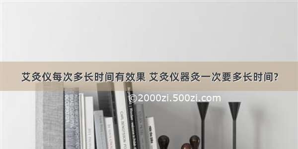 艾灸仪每次多长时间有效果 艾灸仪器灸一次要多长时间?