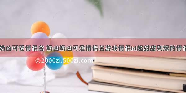 奶凶奶凶可爱情侣名 奶凶奶凶可爱情侣名游戏情侣id超甜甜到爆的情侣网名