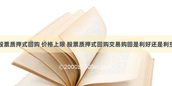 股票质押式回购 价格上限 股票质押式回购交易购回是利好还是利空