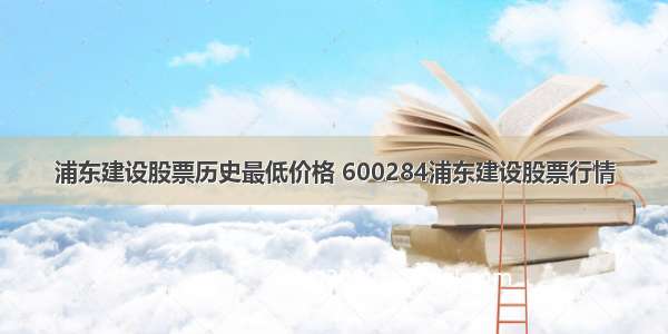 浦东建设股票历史最低价格 600284浦东建设股票行情