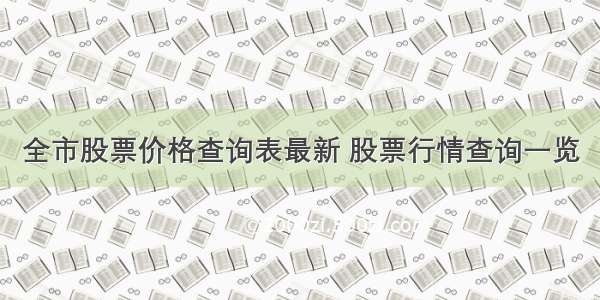 全市股票价格查询表最新 股票行情查询一览