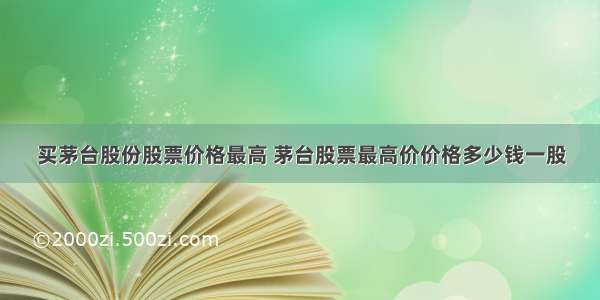 买茅台股份股票价格最高 茅台股票最高价价格多少钱一股