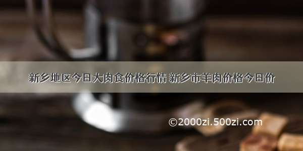 新乡地区今日大肉食价格行情 新乡市羊肉价格今日价