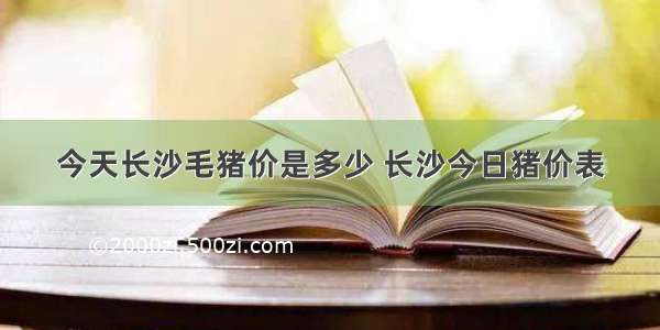 今天长沙毛猪价是多少 长沙今日猪价表