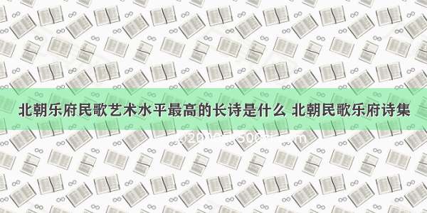 北朝乐府民歌艺术水平最高的长诗是什么 北朝民歌乐府诗集