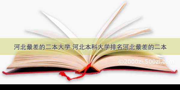 河北最差的二本大学 河北本科大学排名河北最差的二本