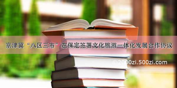 京津冀“八区三市”在保定签署文化旅游一体化发展合作协议