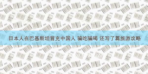 日本人在巴基斯坦冒充中国人 骗吃骗喝 还写了篇旅游攻略