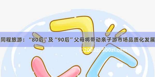 同程旅游：“80后”及“90后”父母将带动亲子游市场品质化发展