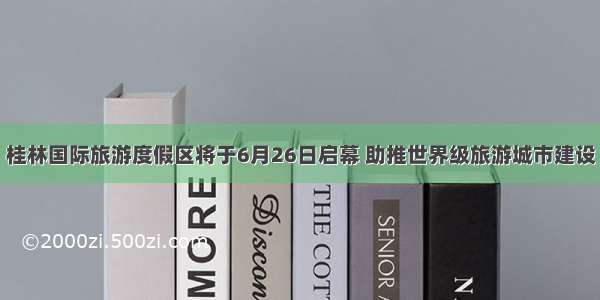 桂林国际旅游度假区将于6月26日启幕 助推世界级旅游城市建设