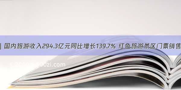 端午假期盘点｜国内旅游收入294.3亿元同比增长139.7% 红色旅游景区门票销售同比增长六成