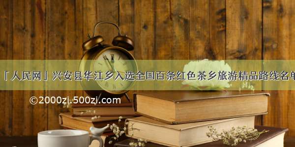 「人民网」兴安县华江乡入选全国百条红色茶乡旅游精品路线名单