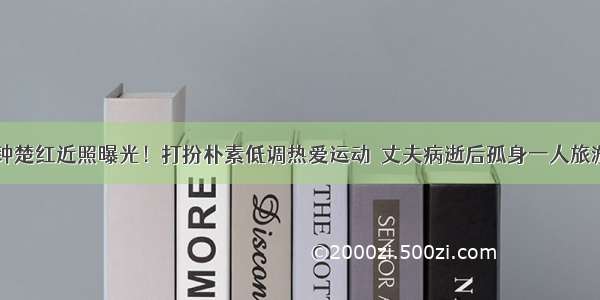 61岁钟楚红近照曝光！打扮朴素低调热爱运动  丈夫病逝后孤身一人旅游散心