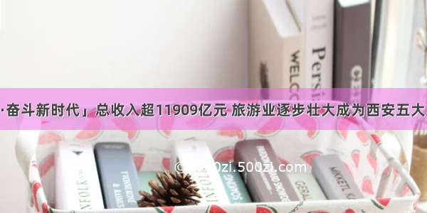 「壮丽70年·奋斗新时代」总收入超11909亿元 旅游业逐步壮大成为西安五大支柱产业之一