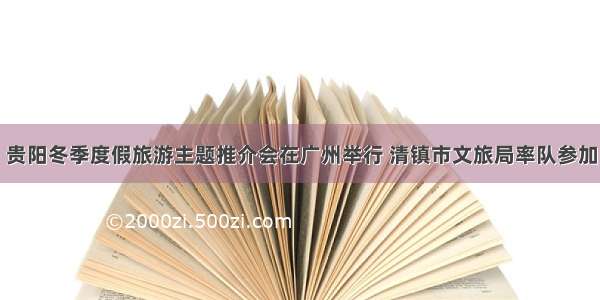 贵阳冬季度假旅游主题推介会在广州举行 清镇市文旅局率队参加