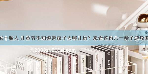 @十堰人 儿童节不知道带孩子去哪儿玩？来看这份六一亲子游攻略