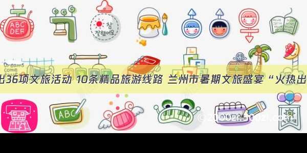 推出36项文旅活动 10条精品旅游线路 兰州市暑期文旅盛宴“火热出炉”