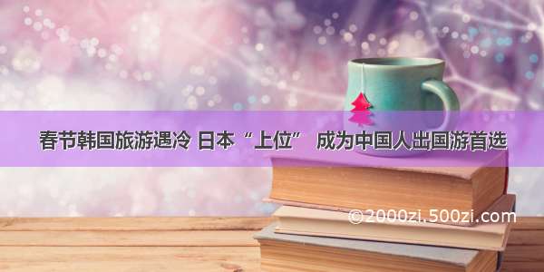 春节韩国旅游遇冷 日本“上位” 成为中国人出国游首选