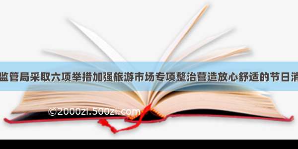 市市场监管局采取六项举措加强旅游市场专项整治营造放心舒适的节日消费环境