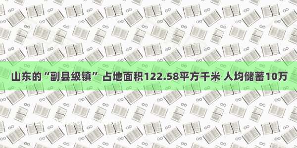山东的“副县级镇” 占地面积122.58平方千米 人均储蓄10万