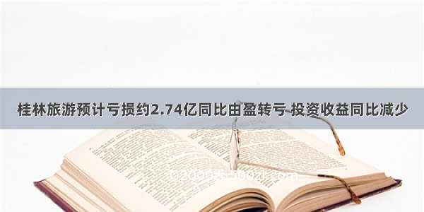 桂林旅游预计亏损约2.74亿同比由盈转亏 投资收益同比减少