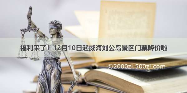 福利来了！12月10日起威海刘公岛景区门票降价啦