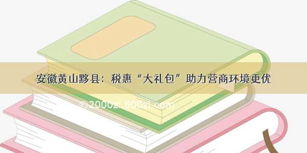 安徽黄山黟县：税惠“大礼包”助力营商环境更优