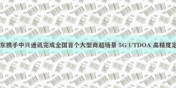 中国移动广东携手中兴通讯完成全国首个大型商超场景 5G UTDOA 高精度定位商用验证