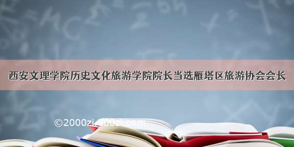 西安文理学院历史文化旅游学院院长当选雁塔区旅游协会会长