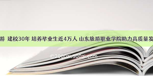 旅游｜建校30年 培养毕业生近4万人 山东旅游职业学院助力高质量发展