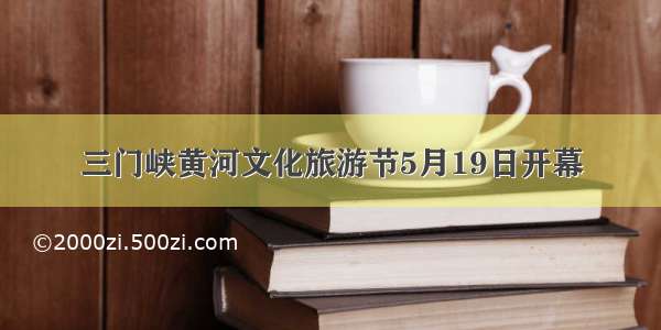 三门峡黄河文化旅游节5月19日开幕