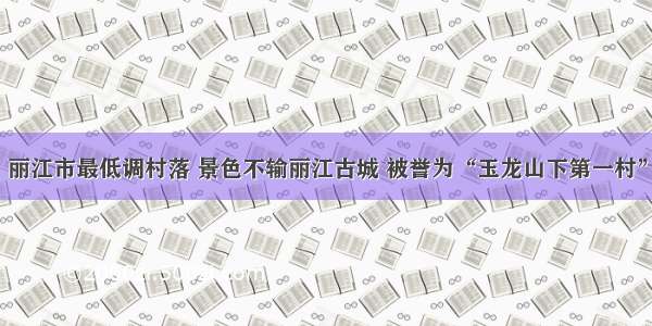 丽江市最低调村落 景色不输丽江古城 被誉为“玉龙山下第一村”