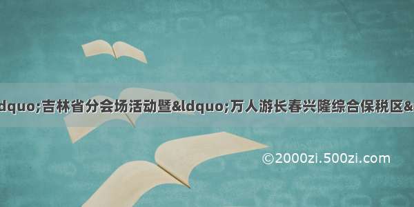 “中国旅游日”吉林省分会场活动暨“万人游长春兴隆综合保税区”活动启动仪式在