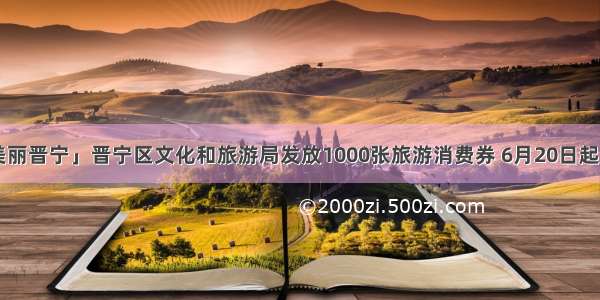 「美丽晋宁」晋宁区文化和旅游局发放1000张旅游消费券 6月20日起开抢！