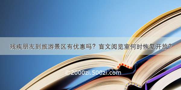 残疾朋友到旅游景区有优惠吗？盲文阅览室何时恢复开放？