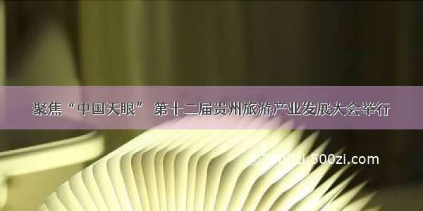 聚焦“中国天眼” 第十二届贵州旅游产业发展大会举行