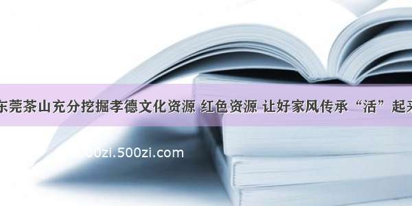 东莞茶山充分挖掘孝德文化资源 红色资源 让好家风传承“活”起来