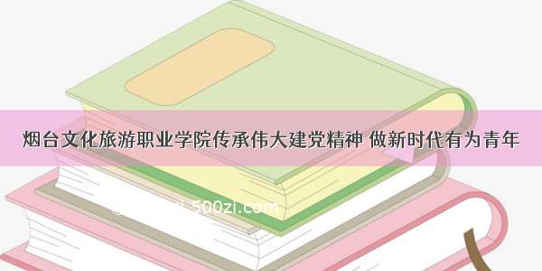 烟台文化旅游职业学院传承伟大建党精神 做新时代有为青年