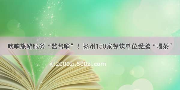 吹响旅游服务“监督哨”！扬州150家餐饮单位受邀“喝茶”