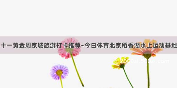 十一黄金周京城旅游打卡推荐~今日体育北京稻香湖水上运动基地