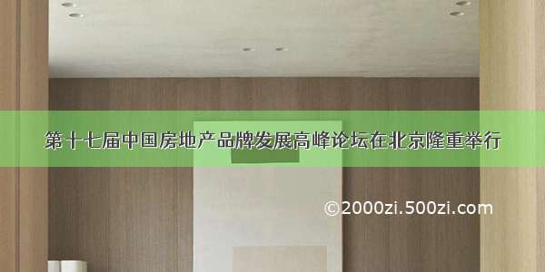 第十七届中国房地产品牌发展高峰论坛在北京隆重举行