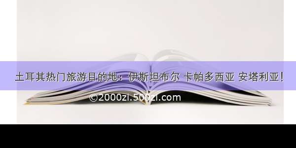 土耳其热门旅游目的地：伊斯坦布尔 卡帕多西亚 安塔利亚！