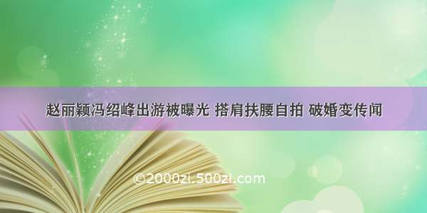 赵丽颖冯绍峰出游被曝光 搭肩扶腰自拍 破婚变传闻