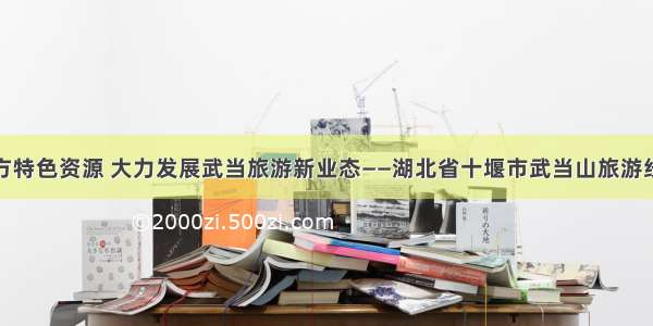 挖掘地方特色资源 大力发展武当旅游新业态——湖北省十堰市武当山旅游经济特区